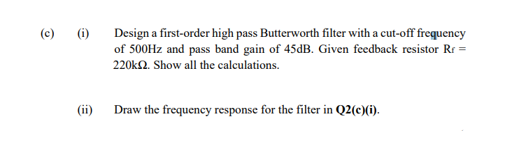 Design a first-order high pass Butterworth filter with a cut-off frequency
of 500HZ and pass band gain of 45dB. Given feedback resistor Rr =
(c)
(i)
220k2. Show all the calculations.
(ii)
Draw the frequency response for the filter in Q2(c)(i).
