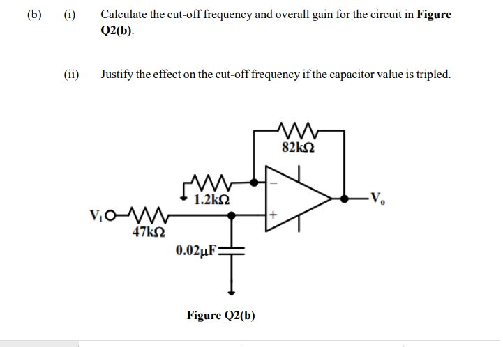 (b)
(i)
Calculate the cut-off frequency and overall gain for the circuit in Figure
Q2(b).
(ii)
Justify the effect on the cut-off frequency if the capacitor value is tripled.
82k2
1.2kQ
-V.
v,oW
47k2
0.02µF:
Figure Q2(b)
