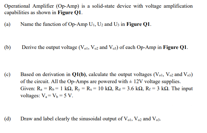 Operational Amplifier (Op-Amp) is a solid-state device with voltage amplification
capabilities as shown in Figure Q1.
(a)
Name the function of Op-Amp U1, U2 and U3 in Figure Q1.
(b)
Derive the output voltage (Vol, Voz and Vo3) of each Op-Amp in Figure Q1.
Based on derivation in Q1(b), calculate the output voltages (Vol, Vo2 and Vo3)
of the circuit. All the Op-Amps are powered with + 12V voltage supplies.
Given: Ra = Rb = 1 kN, Ry = Rx = 10 kN, Ra = 3.6 kN, Rr = 3 k2. The input
voltages: V,= V = 5 V.
(c)
(d)
Draw and label clearly the sinusoidal output of Vo1, Vo2 and Vo3.
