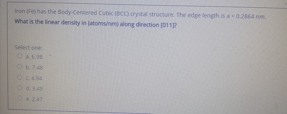 Iron (Fe) has the Body-Centered Cubic (BCC) crystal structure. The edge length is a = 0.2864 nm.
What is the linear density in (atoms/nm) along direction [011]?
Select one:
O a. 6.98
O b.7.48
Oc494
Od.349
O e 2.47
