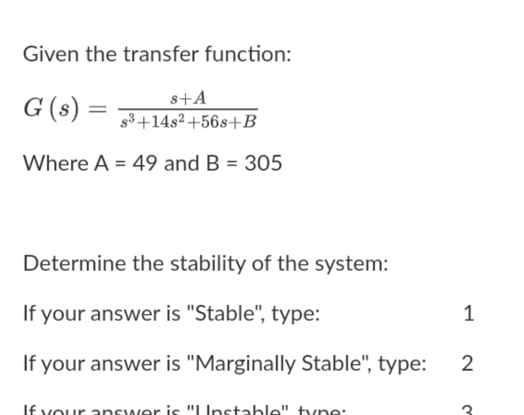 Given the transfer function:
G (s) =
s+A
g3 +14s2+56s+B
Where A = 49 and B = 305
Determine the stability of the system:
If your answer is "Stable", type:
If your answer is "Marginally Stable", type:
2
If vour answer is "LInstable" tvne:
1.

