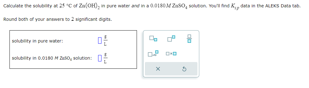 Calculate the solubility at 25 °C of Zn(OH)2 in pure water and in a 0.0180M ZnSO4 solution. You'll find K data in the ALEKS Data tab.
Round both of your answers to 2 significant digits.
solubility in pure water:
solubility in 0.0180 M ZnSO4 solution:
0-2-
60 H
20
40
x10
X
Ox
3
olo