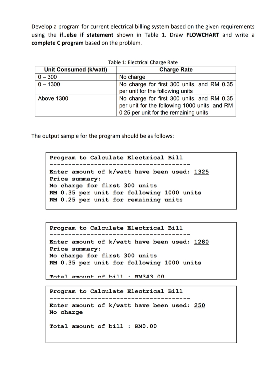 Develop a program for current electrical billing system based on the given requirements
using the if..else if statement shown in Table 1. Draw FLOWCHART and write a
complete C program based on the problem.
Table 1: Electrical Charge Rate
Unit Consumed (k/watt)
0 – 300
0 – 1300
Charge Rate
No charge
No charge for first 300 units, and RM 0.35
per unit for the following units
No charge for first 300 units, and RM 0.35
per unit for the following 1000 units, and RM
0.25 per unit for the remaining units
Above 1300
The output sample for the program should be as follows:
Program to Calculate Electrical Bill
Enter amount of k/watt have been used: 1325
Price summary:
No charge for first 300 units
RM 0.35 per unit for following 1000 units
RM 0.25 per unit for remaining units
Program to Calculate Electrical Bill
Enter amount of k/watt have been used: 1280
Price summary:
No charge for first 300 units
RM 0.35 per unit for following 1000 units
Total
amount of hil1
RM343 0o
Program to Calculate Electrical Bill
Enter amount of k/watt have been used: 250
No charge
Total amount of bill : RM0. 00

