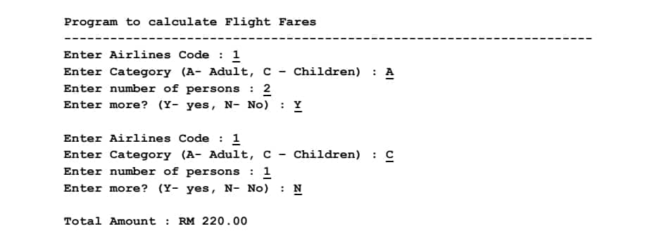 Program to calculate Flight Fares
Enter Airlines Code : 1
Enter Category (A- Adult, C - Children) : A
Enter number of persons : 2
Enter more? (Y- yes, N- No)
: Y
Enter Airlines Code : 1
Enter Category (A- Adult, c - Children) : C
Enter number of persons : 1
Enter more? (Y- yes, N- No)
: N
Total Amount : RM 220.00
