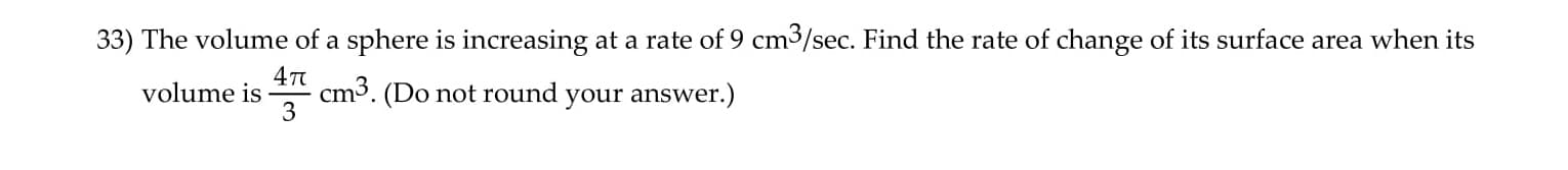 33) The volume of a sphere is increasing at a rate of 9 cm3/sec. Find the rate of change of its surface area when its
cm3. (Do not round your answer.)
3
volume is
