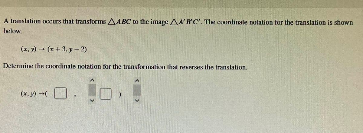 A translation occurs that transforms AABC to the image AA'B'C'. The coordinate notation for the translation is shown
below.
(x, y) → (x + 3, y-2)
Determine the coordinate notation for the transformation that reverses the translation.
(x, y) →(