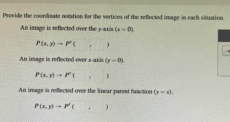 Provide the coordinate notation for the vertices of the reflected image in each situation.
An image is reflected over the y-axis (x = 0).
P(x, y) → P' (
)
An image is reflected over x-axis (y = 0).
P(x, y) → P' (
)
An image is reflected over the linear parent function (y=x).
P(x,y) → P' (
)
--X