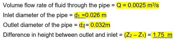 Volume flow rate of fluid through the pipe = Q = 0.0025 m³/s
Inlet diameter of the pipe = d1 =0.026 m
Outlet diameter of the pipe dz= 0.032m
Difference in height between outlet and inlet = (Z2 - Z1) = 1.75 m
%3D
%3D
