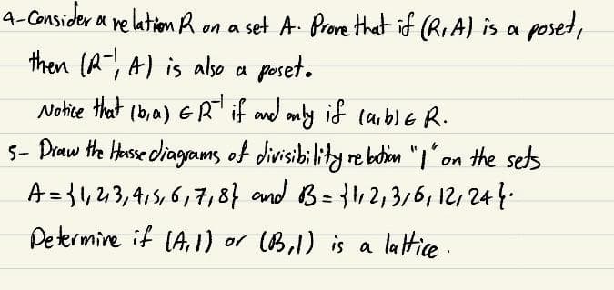 4-Consider a relation R on a set A. Prove that if (R₁A) is a poset,
then (R), A) is also a poset.
Notice that (b, a) ER if and only if (a,b)ER.
5- Draw the Hasse diagrams of divisibility relation "I" on the sets
A = {1,2,3,4,5,6,7,87 and B = {1,2,3/6, 12, 247.
Determine if (A, 1) or (B₁1) is a lattice.