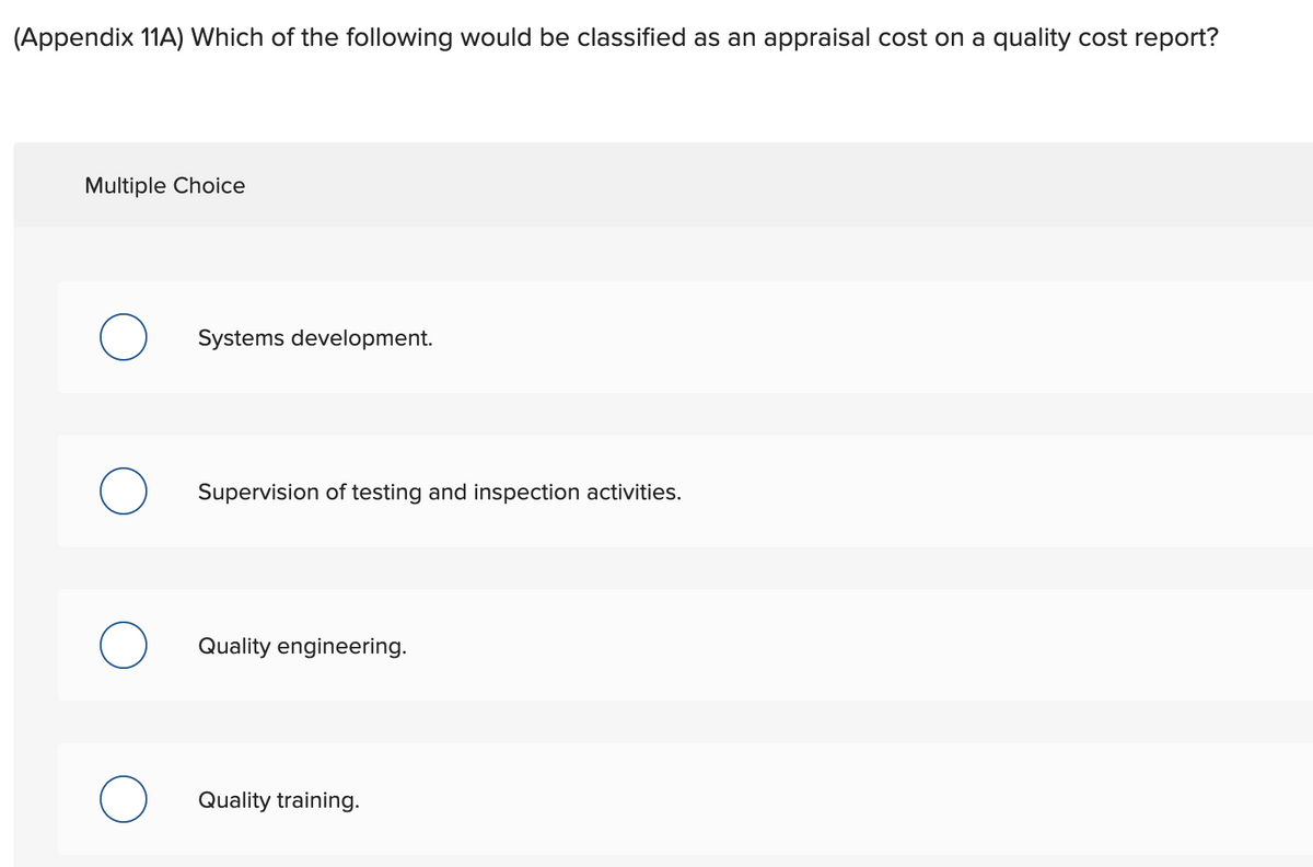 (Appendix 11A) Which of the following would be classified as an appraisal cost on a quality cost report?
Multiple Choice
Systems development.
Supervision of testing and inspection activities.
Quality engineering.
Quality training.
