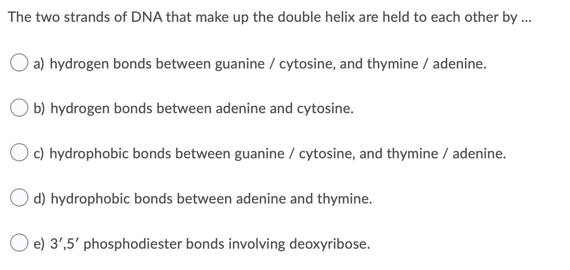 The two strands of DNA that make up the double helix are held to each other by ...
a) hydrogen bonds between guanine / cytosine, and thymine / adenine.
O b) hydrogen bonds between adenine and cytosine.
O c) hydrophobic bonds between guanine / cytosine, and thymine / adenine.
O d) hydrophobic bonds between adenine and thymine.
e) 3',5' phosphodiester bonds involving deoxyribose.
