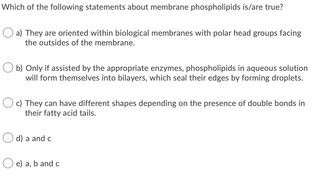 Which of the following statements about membrane phospholipids is/are true?
O a) They are oriented within biological membranes with polar head groups facing
the outsides of the membrane.
O b) Only if assisted by the appropriate enzymes, phospholipids in aqueous solution
will form themselves into bilayers, which seal their edges by forming droplets.
c) They can have different shapes depending on the presence of double bonds in
their fatty acid tails.
O d) a and c
e) a, b and c
