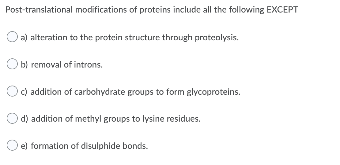 Post-translational modifications of proteins include all the following EXCEPT
a) alteration to the protein structure through proteolysis.
b) removal of introns.
c) addition of carbohydrate groups to form glycoproteins.
d) addition of methyl groups to lysine residues.
e) formation of disulphide bonds.
