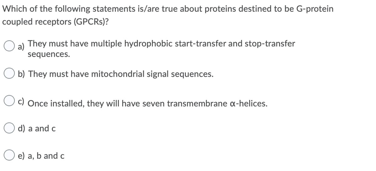 Which of the following statements is/are true about proteins destined to be G-protein
coupled receptors (GPCRS)?
O a) They must have multiple hydrophobic start-transfer and stop-transfer
a)
sequences.
b) They must have mitochondrial signal sequences.
C) Once installed, they will have seven transmembrane a-helices.
d) a and c
O e) a, b and c
