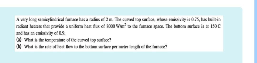 A very long semicylindrical furnace has a radius of 2 m. The curved top surface, whose emissivity is 0.75, has built-in
radiant heaters that provide a uniform heat flux of 8000 W/m² to the furnace space. The bottom surface is at 150 C
and has an emissivity of 0.9.
(a) What is the temperature of the curved top surface?
(b) What is the rate of heat flow to the bottom surface per meter length of the furnace?