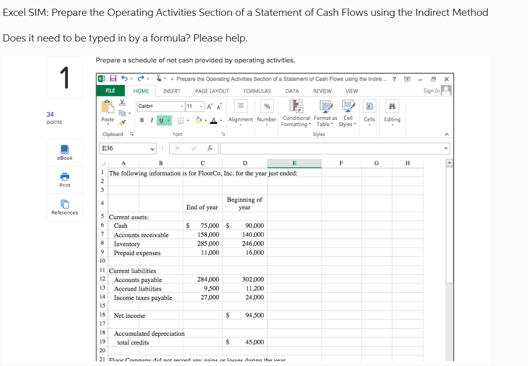 Excel SIM: Prepare the Operating Activities Section of a Statement of Cash Flows using the Indirect Method
Does it need to be typed in by a formula? Please help.
Prepare a schedule of net cash provided by operating activities.
Prepare the Operating Activities Section of a Statement of Cash Flows using the Indire...?
1
FILE
HOME
INSERT
PAGE LAYOUT
Calibri
11
Α' Α'
34
Paste
BIU
points
Clipboard Б
Font
E36
X
fx
eBook
A
B
с
FORMULAS
DATA
%
REVIEW
VIEW
Alignment Number Conditional Format as Cell
Formatting Table Styles
Styles
D
Cells Editing
E
F
G
H
1 The following information is for FloorCo, Inc. for the year just ended:
2
Print
3
End of year
Beginning of
year
References
5 Current assets:
6
Cash
$
75,000 $
90,000
7
Accounts receivable
158,000
140,000
8 Inventory
285,000
246,000
9
Prepaid expenses
11,000
16,000
10
11 Current liabilities
12
Accounts payable
284,000
302,000
13 Accrued liabilities
9,500
11,200
14
Income taxes payable
27,000
24,000
15
16 Net income
$
94,500
17
18 Accumulated depreciation
19
total credits
$
45,000
20
21 Floor Company did not record any naine or losses during the year
Sign In = |
v