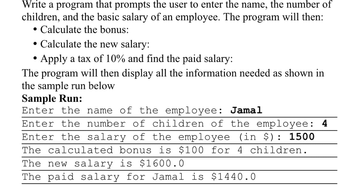 Write a program that prompts the user to enter the name, the number of
children, and the basic salary of an employee. The program will then:
• Calculate the bonus:
• Calculate the new salary:
Apply a tax of 10% and find the paid salary:
The program will then display all the information needed as shown in
the sample run below
Sample Run:
Enter the name of the employee: Jamal
Enter the number of children of the employee: 4
Enter the salary of the employee (in $): 1500
The calculated bonus is $100 for 4 children.
The new salary is $1600.0
The paid salary for Jamal is $1440.0
