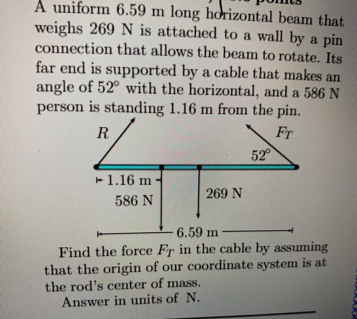 A uniform 6.59 m long horizontal beam that
weighs 269 N is attached to a wall by a pin
connection that allows the beam to rotate. Its
far end is supported by a cable that makes an
angle of 52° with the horizontal, and a 586 N
person is standing 1.16 m from the pin.
R.
FT
52
1.16 m
269 N
586 N
6.59 m
Find the force Fr in the cable by assuming
that the origin of our coordinate system is at
the rod's center of mass.
Answer in units of N.
