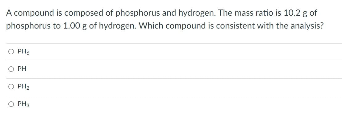 A compound is composed of phosphorus and hydrogen. The mass ratio is 10.2 g of
phosphorus to 1.00 g of hydrogen. Which compound is consistent with the analysis?
O PH6
PH
O PH2
O PH3
