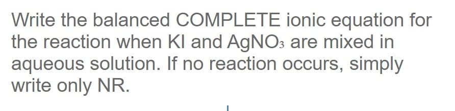 Write the balanced COMPLETE ionic equation for
the reaction when KI and AgNO3 are mixed in
aqueous solution. If no reaction occurs, simply
write only NR.
