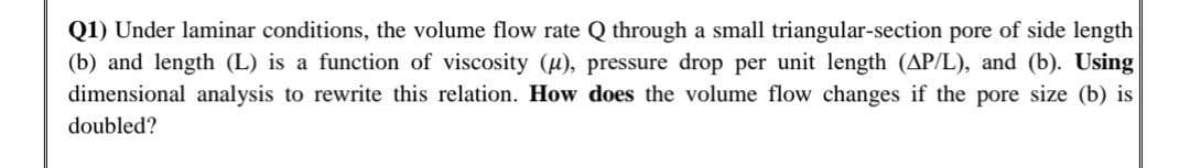 Q1) Under laminar conditions, the volume flow rate Q through a small triangular-section pore of side length
(b) and length (L) is a function of viscosity (u), pressure drop per unit length (AP/L), and (b). Using
dimensional analysis to rewrite this relation. How does the volume flow changes if the pore size (b) is
doubled?