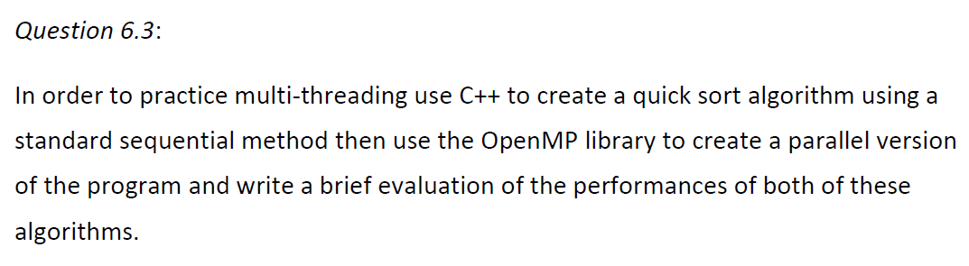 Question 6.3:
In order to practice multi-threading use C++ to create a quick sort algorithm using a
standard sequential method then use the OpenMP library to create a parallel version
of the program and write a brief evaluation of the performances of both of these
algorithms.
