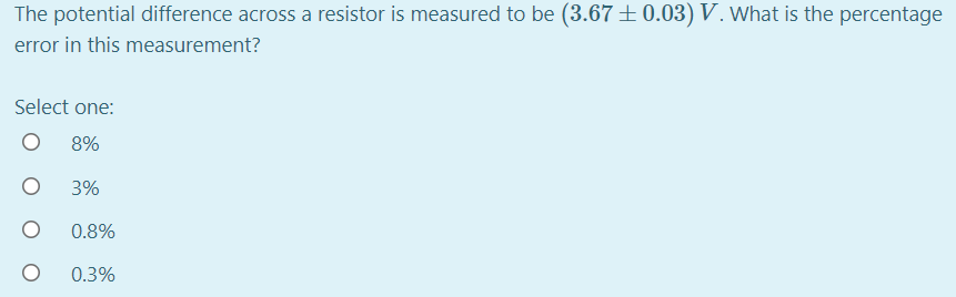 The potential difference across a resistor is measured to be (3.67±0.03) V. What is the percentage
error in this measurement?
Select one:
8%
3%
0.8%
0.3%

