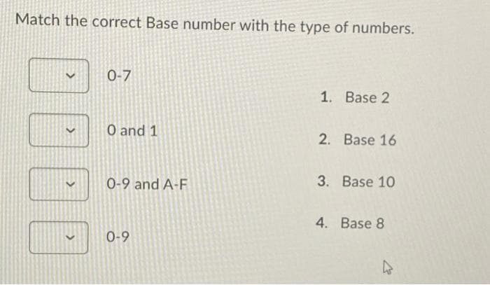 Match the correct Base number with the type of numbers.
>
>
>
0-7
0 and 1
0-9 and A-F
0-9
1. Base 2
2. Base 16
3. Base 10
4. Base 8