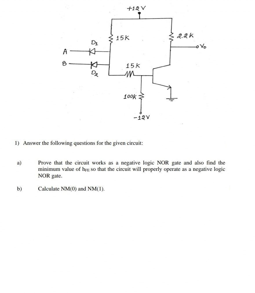 +12 V
15K
2.2K
D1
Vo
A
本
B
15k
100k
-12V
1) Answer the following questions for the given circuit:
Prove that the circuit works as a negative logic NOR gate and also find the
minimum value of hFE So that the circuit will properly operate as a negative logic
NOR gate.
a)
b)
Calculate NM(0) and NM(1).
