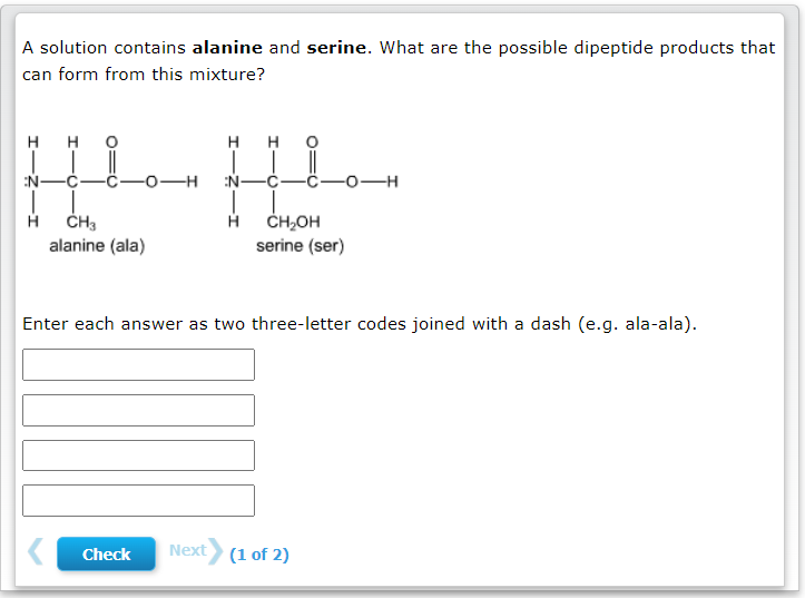 A solution contains alanine and serine. What are the possible dipeptide products that
can form from this mixture?
H
H
H H
T
HIL
N-
-O-H
EN-
H
CH3
H
CH₂OH
serine (ser)
alanine (ala)
Enter each answer as two three-letter codes joined with a dash (e.g. ala-ala).
Check Next (1 of 2)
-O-H