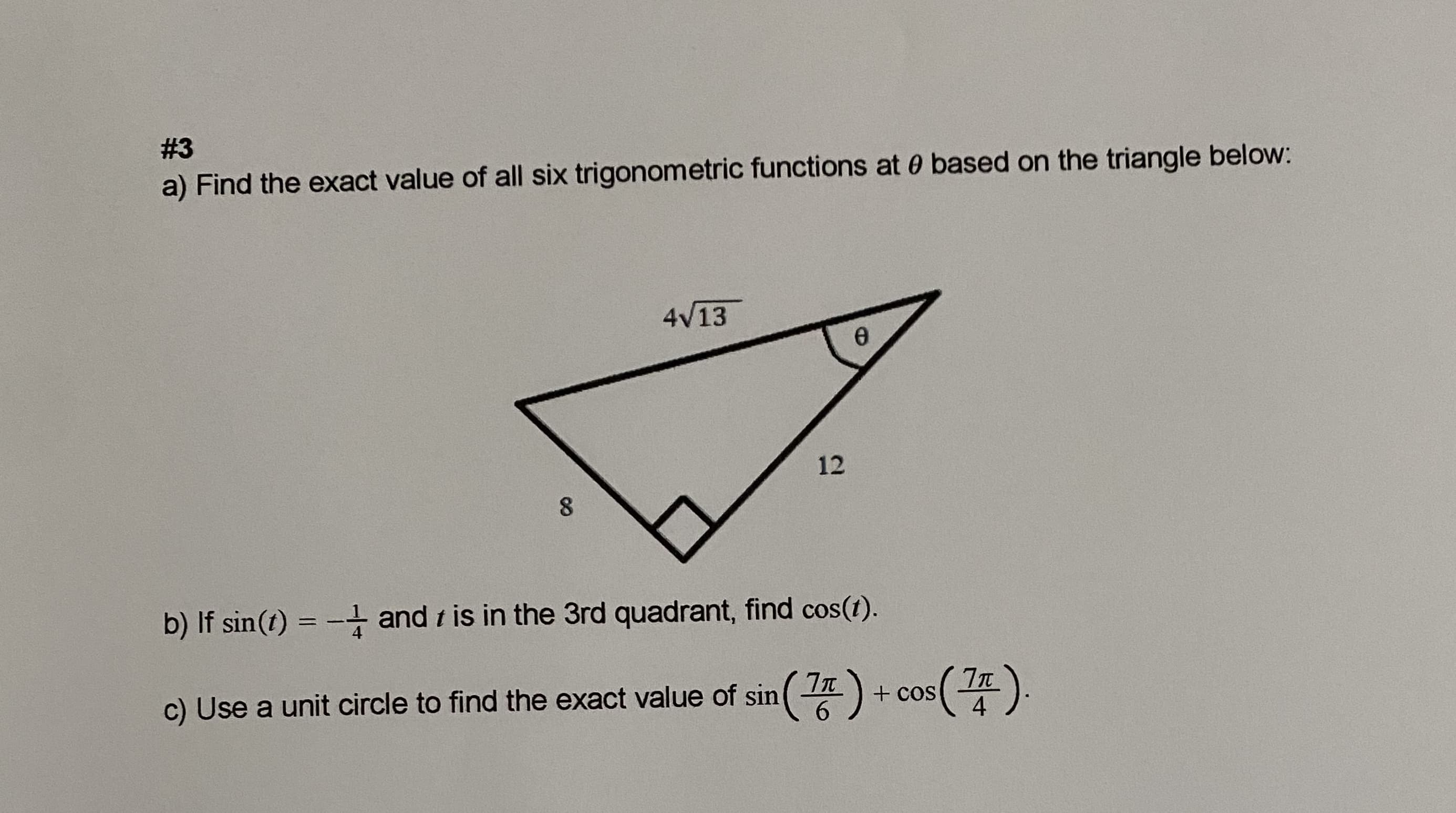 #3
a) Find the exact value of all six trigonometric functions at 0 based on the triangle below:
4V13
12
b) If sin(t) = -t and t is in the 3rd quadrant, find cos(t).
c) Use a unit circle to find the exact value of sin( )
+ cos
4
6
