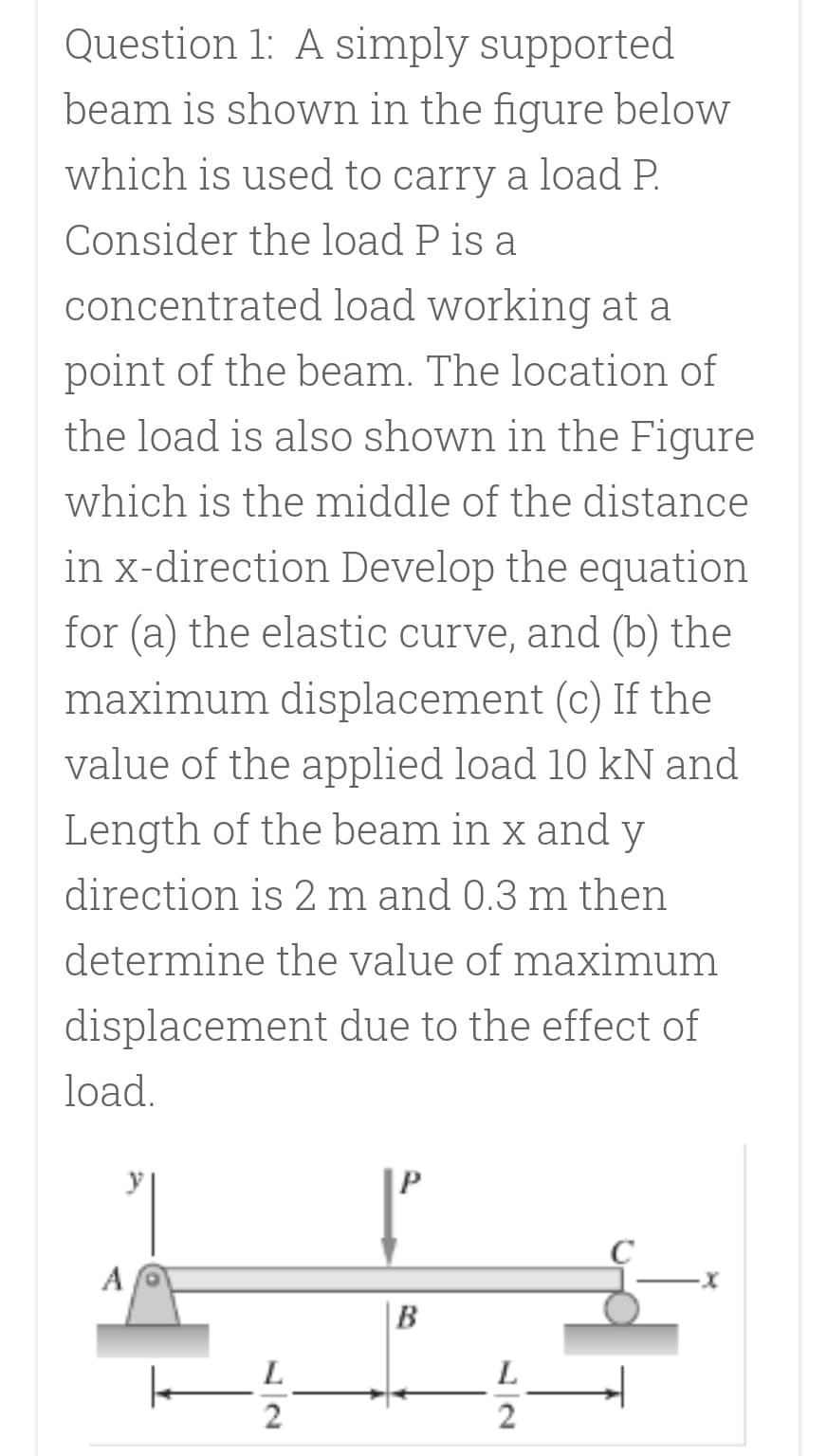 Question 1: A simply supported
beam is shown in the figure below
which is used to carry a load P.
Consider the load P is a
concentrated load working at a
point of the beam. The location of
the load is also shown in the Figure
which is the middle of the distance
in x-direction Develop the equation
for (a) the elastic curve, and (b) the
maximum displacement (c) If the
value of the applied load 10 kN and
Length of the beam in x and y
direction is 2 m and 0.3 m then
determine the value of maximum
displacement due to the effect of
load.
A
B
L
L.
2
2
