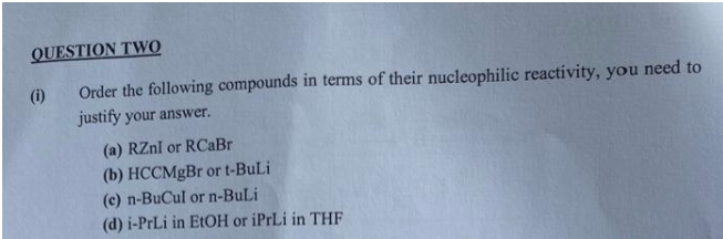 QUESTION TWO
Order the following compounds in terms of their nucleophilic reactivity, you need to
justify your answer.
(i)
(a) RZnI or RCaBr
(b) HCCMgBr or t-BuLi
(c) n-BuCul or n-BuLi
(d) i-PrLi in EtOH or iPrLi in THF