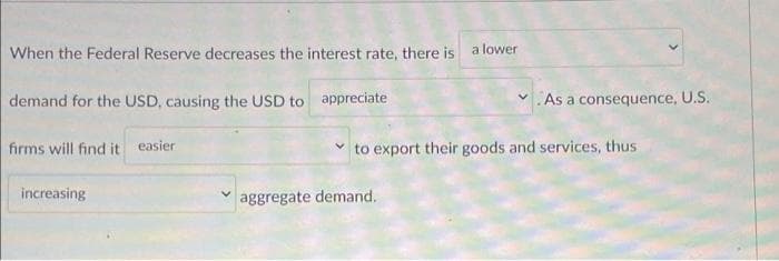 When the Federal Reserve decreases the interest rate, there is a lower
demand for the USD, causing the USD to appreciate
firms will find it easier
increasing
As a consequence, U.S.
to export their goods and services, thus
aggregate demand.