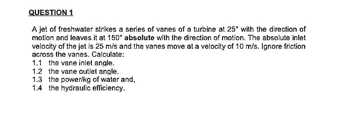 QUESTION 1
A jet of freshwater strikes a series of vanes of a turbine at 25° with the direction of
motion and leaves it at 150° absolute with the direction of motion. The absolute inlet
velocity of the jet is 25 m/s and the vanes move at a velocity of 10 m/s. Ignore friction
across the vanes. Calculate:
1.1 the vane inlet angle.
1.2 the vane outlet angle.
1.3 the power/kg of water and,
1.4 the hydraulic efficiency.
