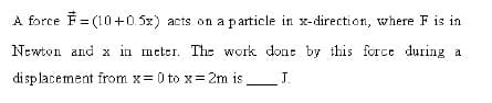 A force F = (10+0.5x) acts on a particle in x-direction, where F is in
Newton and x in meter. The work dont by this force during a
di sp lacement from x= 0 to x= 2m is
J.
.
