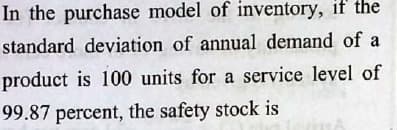 In the purchase model of inventory, if the
standard deviation of annual demand of a
product is 100 units for a service level of
99.87 percent, the safety stock is
