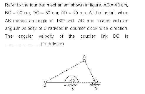 Refer to the four bar mechanism shown in figure. AB = 40 cm,
BC = 50 cm, DC = 30 cm, AD = 20 cm. At the instant when
AB makes an angle of 180° with AD and rotates with an
angular velocity of 3 rad/sec in counter clock wise direction.
The angular velocity
of the
coupler link BC is
(in rad/sec)
A
D
