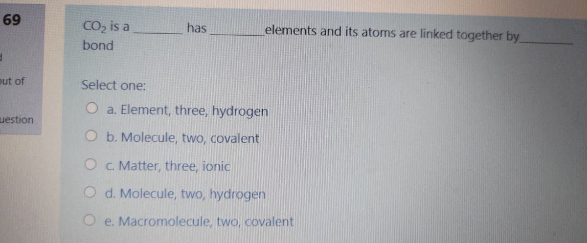 69
CO, is a
has
elements and its atoms are linked together by
bond
out of
Select one:
O a. Element, three, hydrogen
uestion
O b. Molecule, two, covalent
O c. Matter, three, ionic
O d. Molecule, two, hydrogen
O e. Macromolecule, two, covalent
