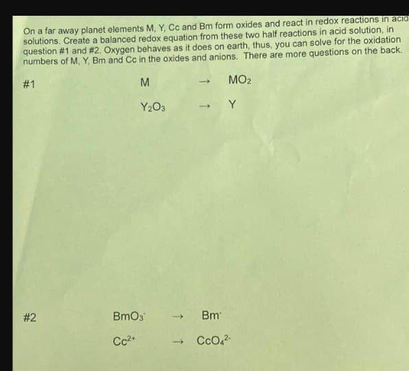 On a far away planet elements M, Y, Cc and Bm form oxides and react in redox reactions in acid
solutions. Create a balanced redox equation from these two half reactions in acid solution, in
question #1 and #2. Oxygen behaves as it does on earth, thus, you can solve for the oxidation
numbers of M, Y, Bm and Cc in the oxides and anions. There are more questions on the back.
M
#1
#2
Y₂O3
BmO3
Cc²+
->
MO₂
-> Y
→>> Bm
- CcO4²-