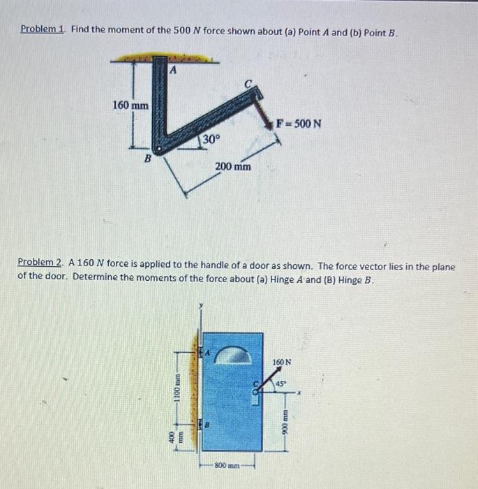 Problem 1. Find the moment of the 500 N force shown about (a) Point A and (b) Point B.
A
I
160 mm
30⁰
B
1100 mm
Problem 2. A 160 N force is applied to the handle of a door as shown. The force vector lies in the plane
of the door. Determine the moments of the force about (a) Hinge A and (B) Hinge B.
400
200 mm
www
F=500 N
800 mm
160 N
45°
-ww.006