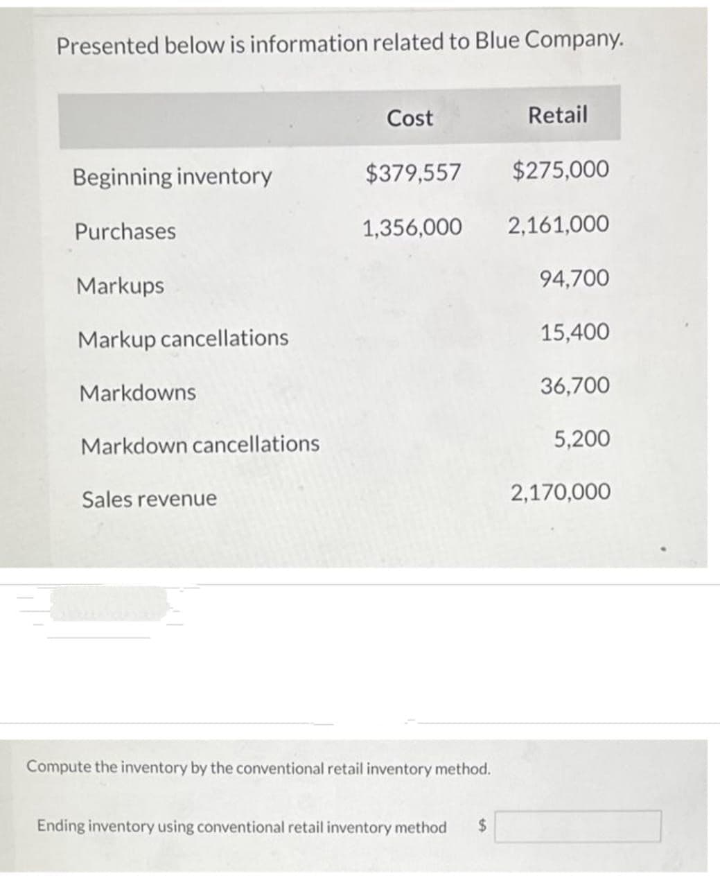 Presented below is information related to Blue Company.
Beginning inventory
Purchases
Markups
Markup cancellations
Markdowns
Markdown cancellations
Sales revenue
Retail
$379,557
$275,000
1,356,000 2,161,000
94,700
Cost
Compute the inventory by the conventional retail inventory method.
Ending inventory using conventional retail inventory method $
15,400
36,700
5,200
2,170,000