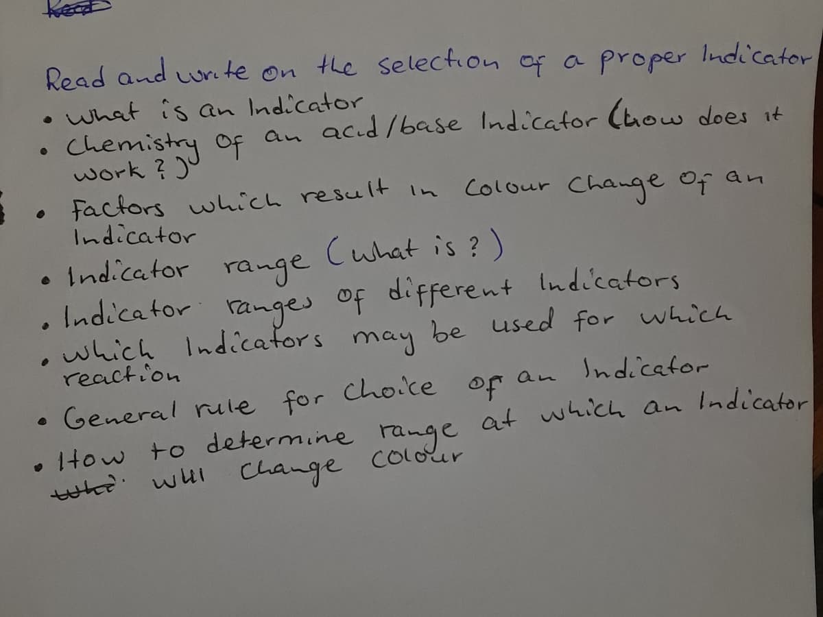Read and urete on the selection of a proper Indicator
• What is an Indicator
Chemistry Of
work ? )u
Factors which result in
Indicator
f an acıd/base Indicator (how does it
Colour Chawge of an
Indicator
Cuhat is ?)
range
ranges of different lndicators
Indicator
which Indicafors
reaction
may
be used for which
Indicator
• General rule for Cho.ce of an
. Itow to determine range at which an Indicator
whe
of
wHl Change colour
