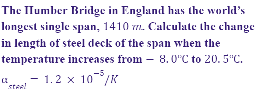 The Humber Bridge in England has the world’s
longest single span, 1410 m. Calculate the change
in length of steel deck of the span when the
temperature increases from – 8.0°C to 20. 5°C.
-
-5
a
steel
= 1.2 x 10°/K
