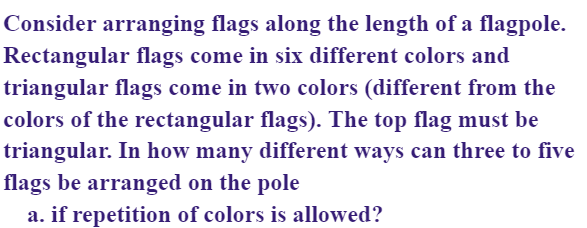 Consider arranging flags along the length of a flagpole.
Rectangular flags come in six different colors and
triangular flags come in two colors (different from the
colors of the rectangular flags). The top flag must be
triangular. In how many different ways can three to five
flags be arranged on the pole
a. if repetition of colors is allowed?
