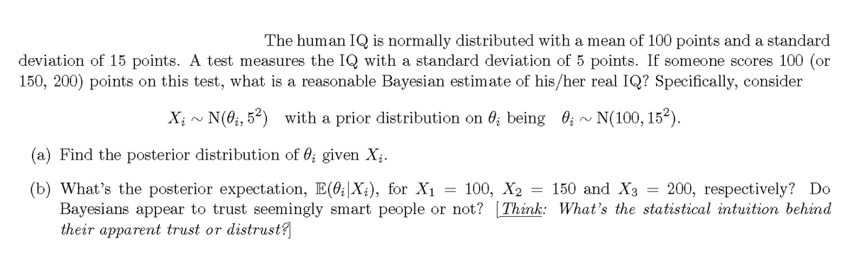The human IQ is normally distributed with a mean of 100 points and a standard
deviation of 15 points. A test measures the IQ with a standard deviation of 5 points. If someone scores 100 (or
150, 200) points on this test, what is a reasonable Bayesian estimate of his/her real IQ? Specifically, consider
Xi ~ N(0i, 5²) with a prior distribution on ¤¿ being ; ~ N(100, 15²).
(a) Find the posterior distribution of 0; given X₁.
(b) What's the posterior expectation, E(0¿|Xi), for X1
=
-
100, X2 150 and X3
=
200, respectively? Do
Bayesians appear to trust seemingly smart people or not? [Think: What's the statistical intuition behind
their apparent trust or distrust?]