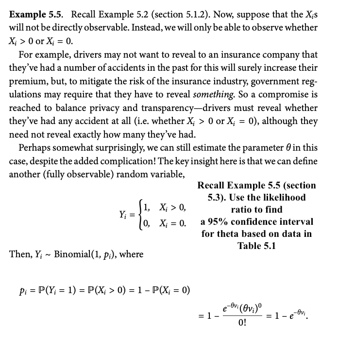 Example 5.5. Recall Example 5.2 (section 5.1.2). Now, suppose that the Xis
will not be directly observable. Instead, we will only be able to observe whether
X>0 or X = 0.
For example, drivers may not want to reveal to an insurance company that
they've had a number of accidents in the past for this will surely increase their
premium, but, to mitigate the risk of the insurance industry, government reg-
ulations may require that they have to reveal something. So a compromise is
reached to balance privacy and transparency-drivers must reveal whether
they've had any accident at all (i.e. whether X; > 0 or X; = 0), although they
need not reveal exactly how many they've had.
Perhaps somewhat surprisingly, we can still estimate the parameter 0 in this
case, despite the added complication! The key insight here is that we can define
another (fully observable) random variable,
1,
X; > 0,
Y₁ =
0,
X = 0.
Recall Example 5.5 (section
5.3). Use the likelihood
ratio to find
a 95% confidence interval
for theta based on data in
Table 5.1
~
Then, Y; Binomial(1, pi), where
=
Pi P(Y - 1) = P(X; > 0) = 1 - P(X = 0)
=
e
-Ovi (Ovi)º
= 1.
= 1 − e−vi
0!