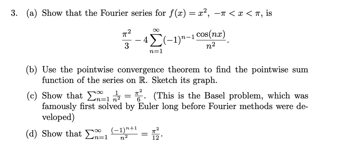 3. (a) Show that the Fourier series for f(x) = x², –n < x < T, is
42(-1)n-1 Cos(nx)
n2
n=1
(b) Use the pointwise convergence theorem to find the pointwise sum
function of the series on R. Sketch its graph.
(c) Show that E = 5. (This is the Basel problem, which was
famously first solved by Euler long before Fourier methods were de
veloped)
1
(d) Show that En=1
(-1)n+1
n2
12
