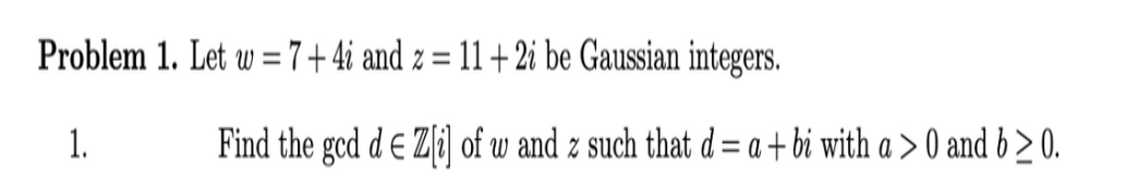 Problem 1. Let w = 7+ 4i and z = 11 +2i be Gaussian integers.
%3D
1.
Find the gcd d E Z[i] of w and z such that d = a + bi with a > 0 and b > 0.
%3D
