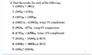 2. Find the resules for each of dhe followiag:
1. (1011); + (101);
2. (166), + (342 )s
3. (A91he + (24De
4. (10111), - (11001), using 25 complement.
5. (563)s - (271) using 8'5 complement,
6. (C92ha - (A3Bhs using 16'S complemeat.
7. (0101); + (0100); in BCD.
S. (1000): + (1001): in BCD.
9. (101):" (0110):
